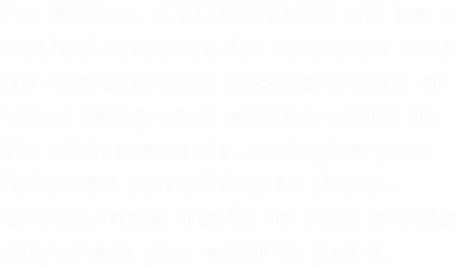 For Writers, CROWDSAGE will be a trusted resource for research and for representing original points of view; bring your written words to life at live events, and give your followers something to share--driving more traffic to your media anywhere you want to put it.